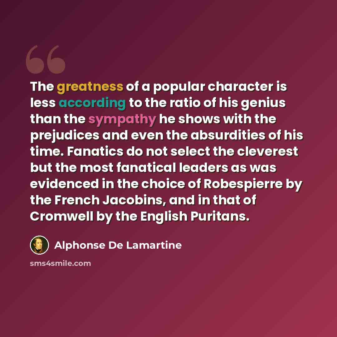“The greatness of a popular character is less according to the ratio of his genius than the sympathy he shows with the prejudices and even the absurdities of his time. Fanatics do not select the cleverest but the most fanatical leaders as was evidenced in the choice of Robespierre by the French…” quote by Alphonse de Lamartine