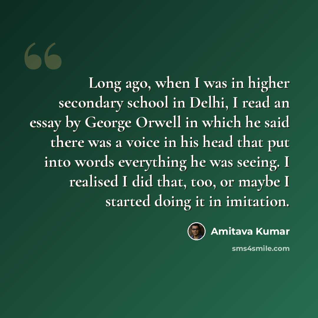 “Long ago, when I was in higher secondary school in Delhi, I read an essay by George Orwell in which he said there was a voice in his head that put into words everything he was seeing. I realised I did that, too, or maybe I started doing it in imitation.” quote by Amitava Kumar