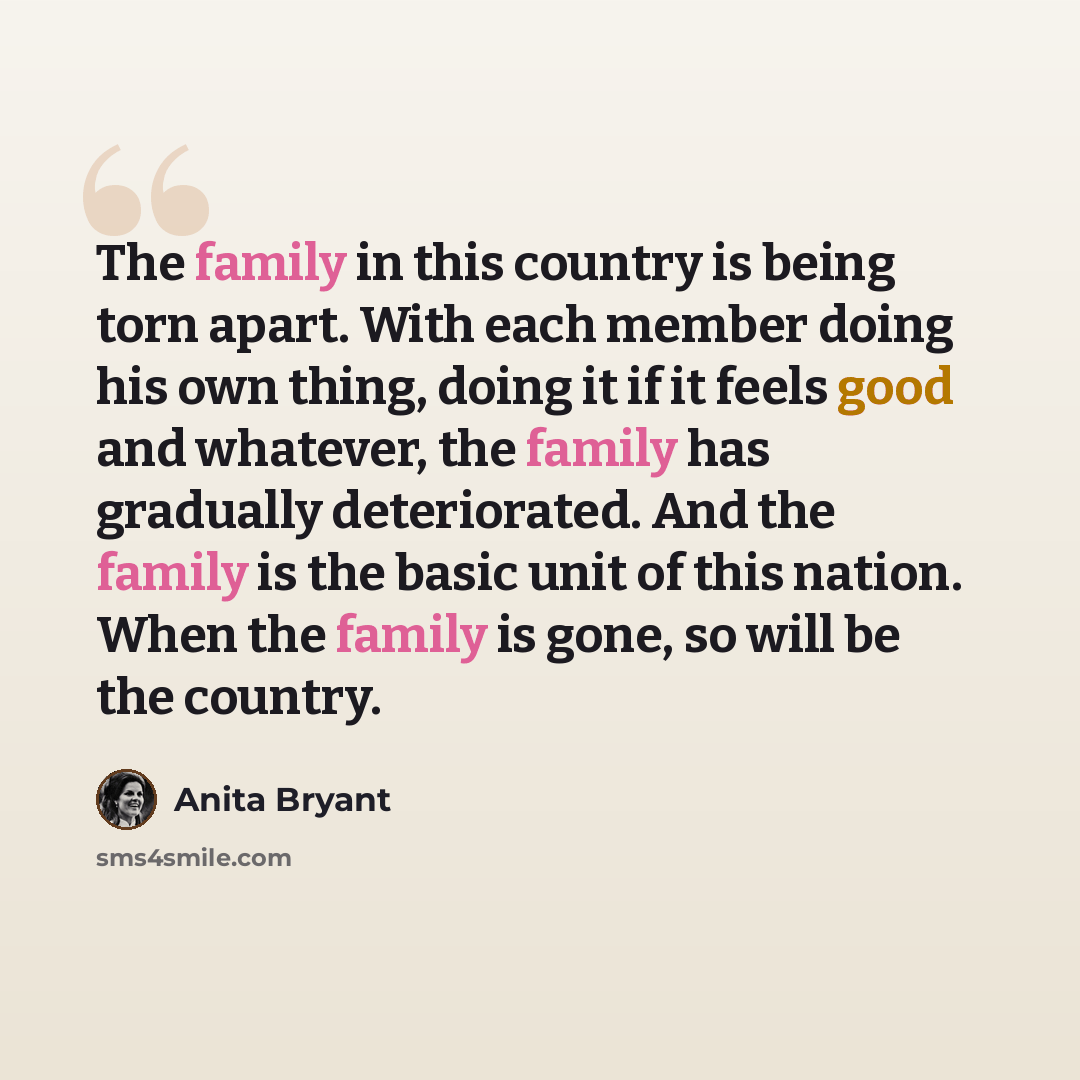 “The family in this country is being torn apart. With each member doing his own thing, doing it if it feels good and whatever, the family has gradually deteriorated. And the family is the basic unit of this nation. When the family is gone, so will be the country.” quote by Anita Bryant