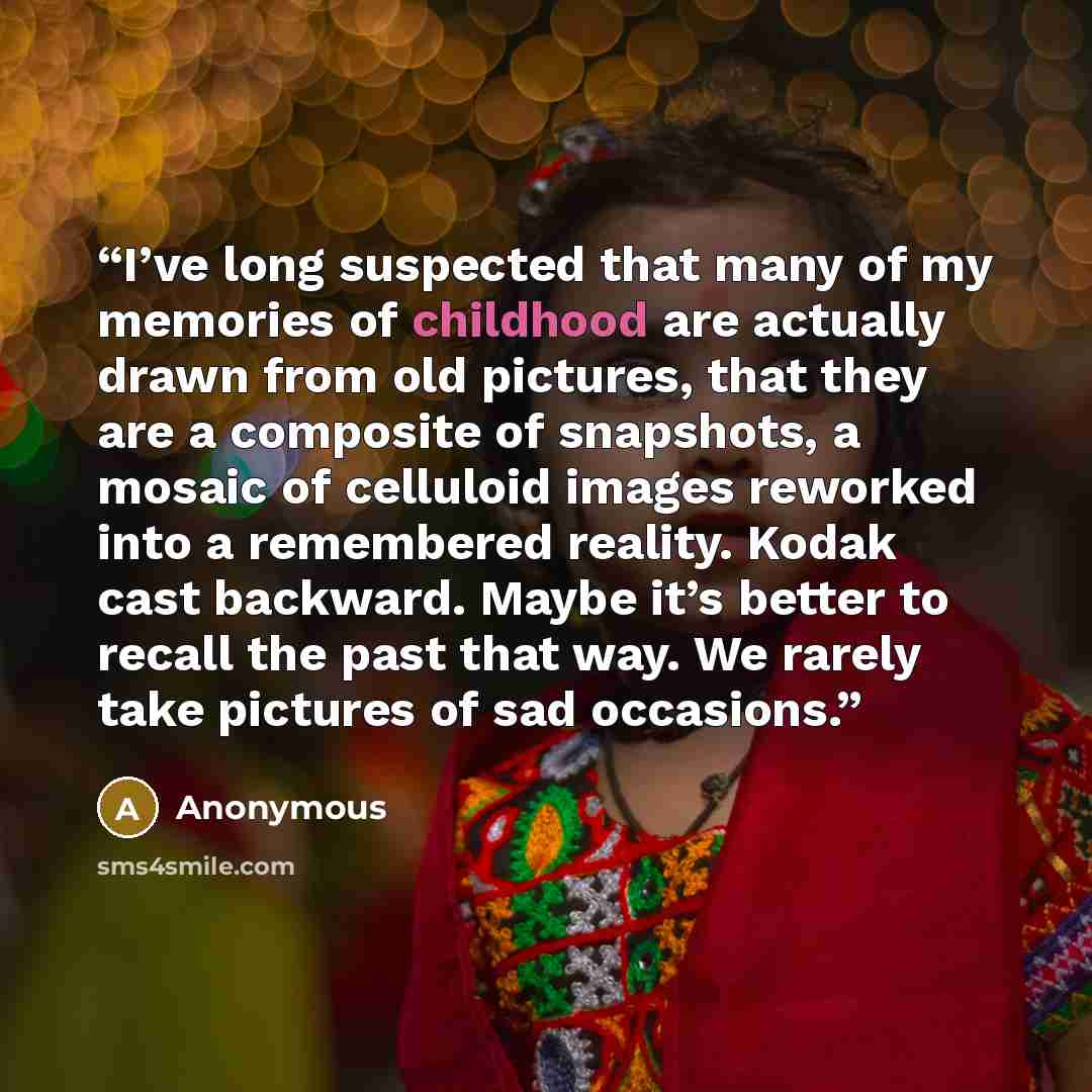 “I’ve long suspected that many of my memories of childhood are actually drawn from old pictures, that they are a composite of snapshots, a mosaic of celluloid images reworked into a remembered reality. Kodak cast backward. Maybe it’s better to recall the past that way. We rarely take pictures of…” quote by Anonymous