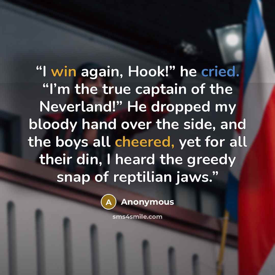 “I win again, Hook!” he cried. “I’m the true captain of the Neverland!” He dropped my bloody hand over the side, and the boys all cheered, yet for all their din, I heard the greedy snap of reptilian jaws.” quote by Anonymous