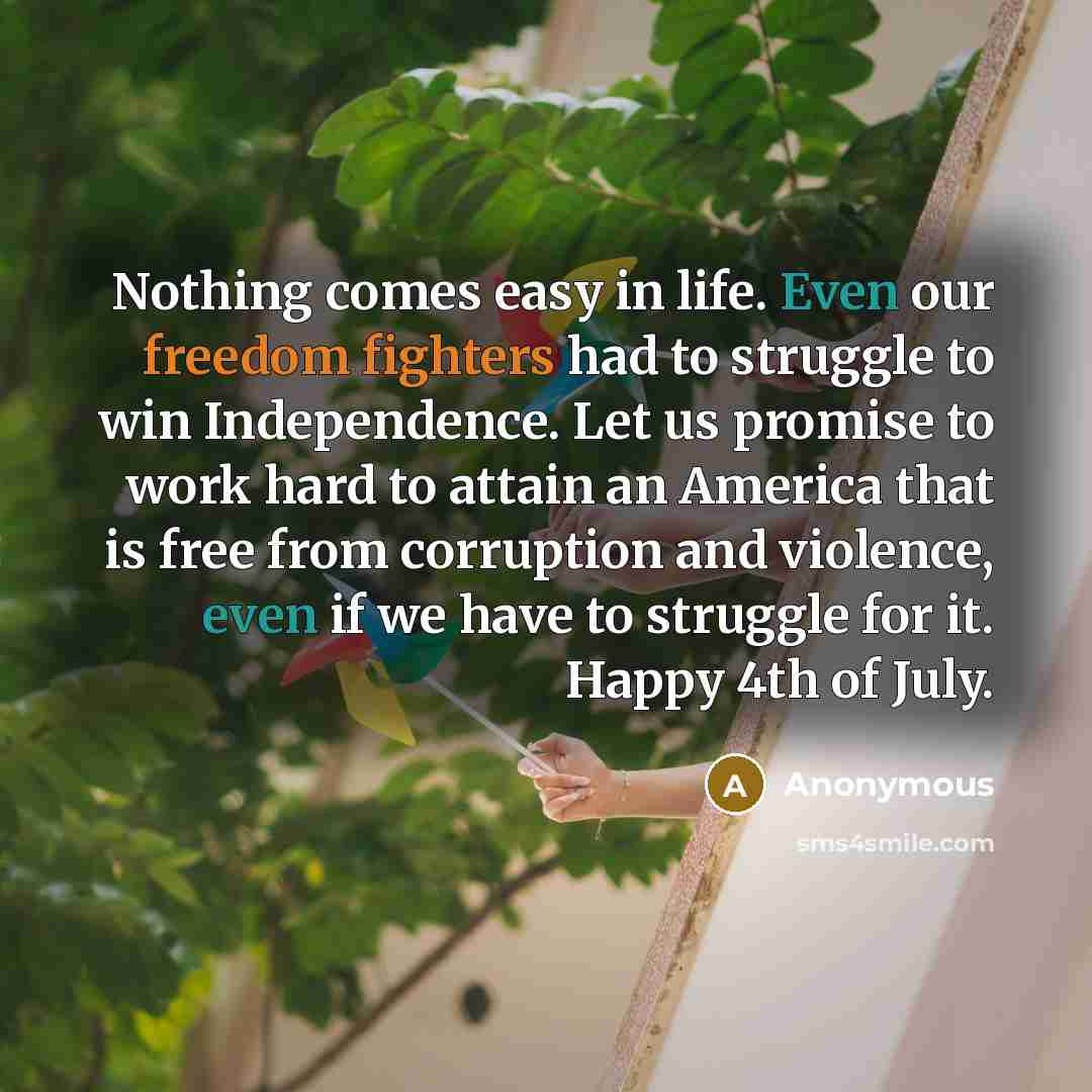 “Nothing comes easy in life. Even our freedom fighters had to struggle to win Independence. Let us promise to work hard to attain an America that is free from corruption and violence, even if we have to struggle for it. Happy 4th of July.” quote by Anonymous