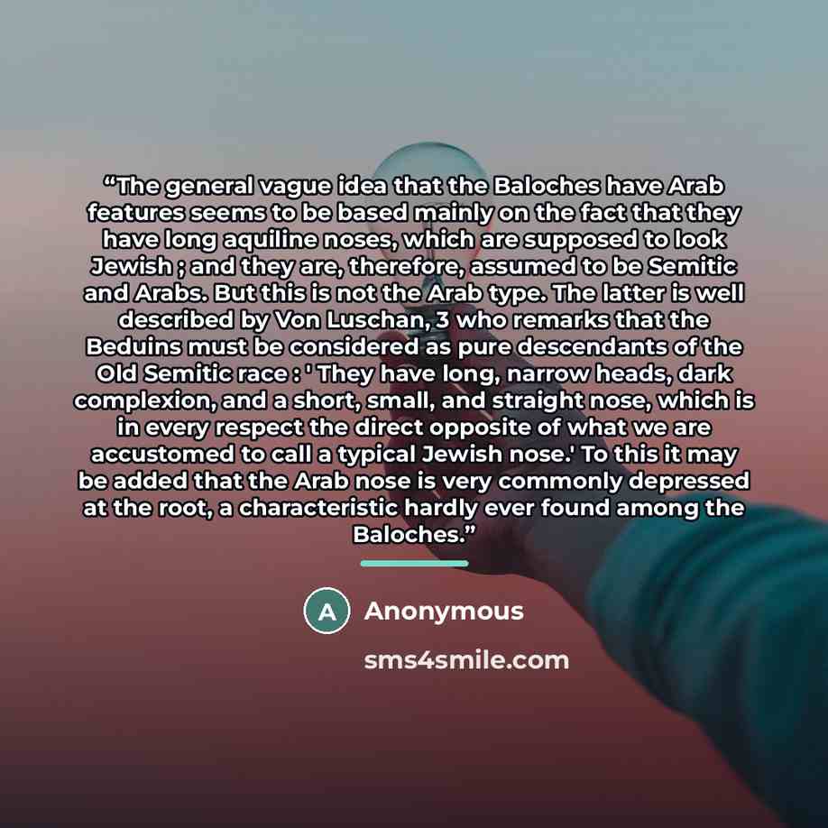 “The general vague idea that the Baloches have Arab features seems to be based mainly on the fact that they have long aquiline noses, which are supposed to look Jewish ; and they are, therefore, assumed to be Semitic and Arabs. But this is not the Arab type. The latter is well described by Von…” quote by Anonymous