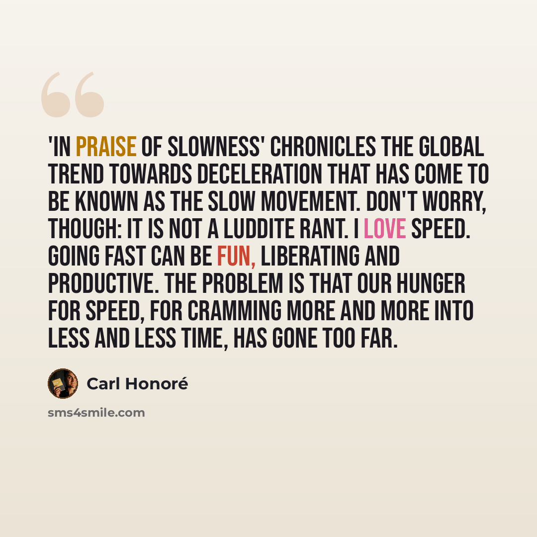 “'In Praise of Slowness' chronicles the global trend towards deceleration that has come to be known as the Slow Movement. Don't worry, though: it is not a Luddite rant. I love speed. Going fast can be fun, liberating and productive. The problem is that our hunger for speed, for cramming more and…” quote by Carl Honore