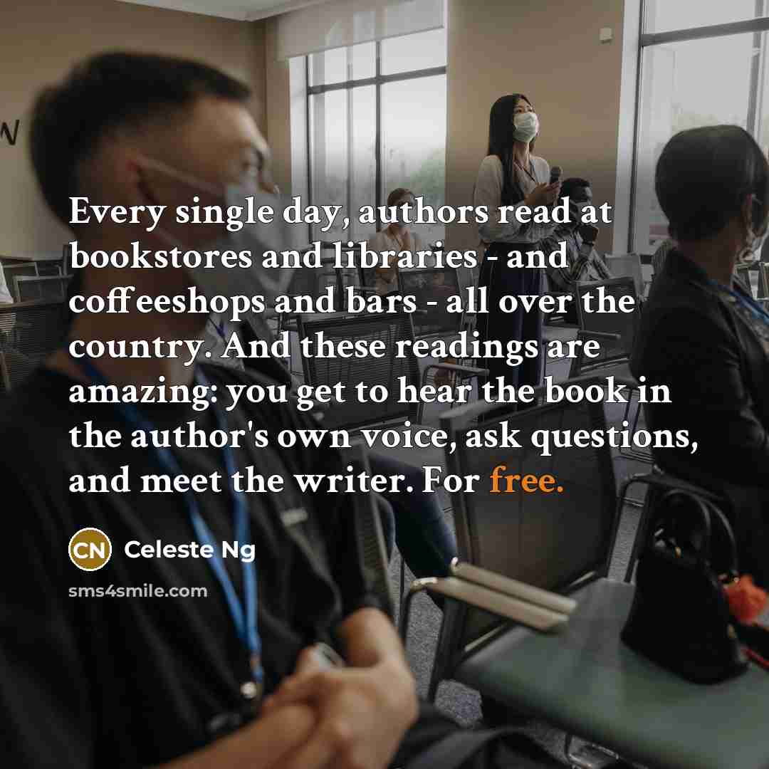“Every single day, authors read at bookstores and libraries - and coffeeshops and bars - all over the country. And these readings are amazing: you get to hear the book in the author's own voice, ask questions, and meet the writer. For free.” quote by Celeste Ng