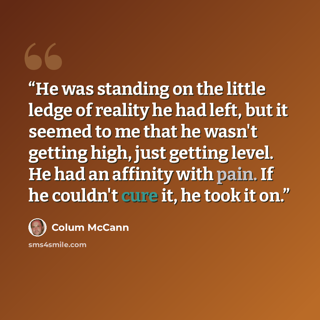 “He was standing on the little ledge of reality he had left, but it seemed to me that he wasn't getting high, just getting level. He had an affinity with pain. If he couldn't cure it, he took it on.” quote by Colum McCann
