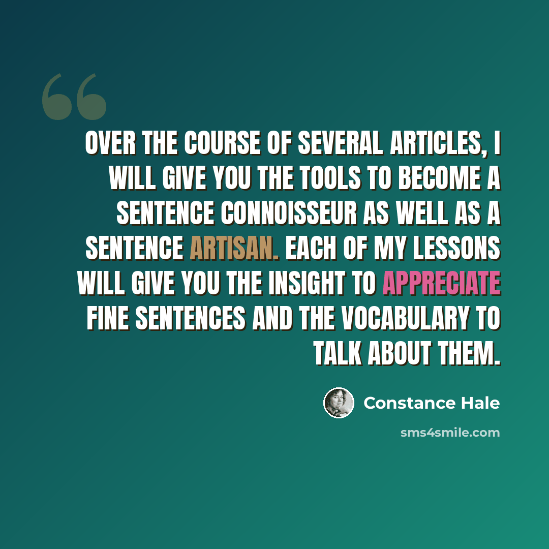 “Over the course of several articles, I will give you the tools to become a sentence connoisseur as well as a sentence artisan. Each of my lessons will give you the insight to appreciate fine sentences and the vocabulary to talk about them.” quote by Constance Hale
