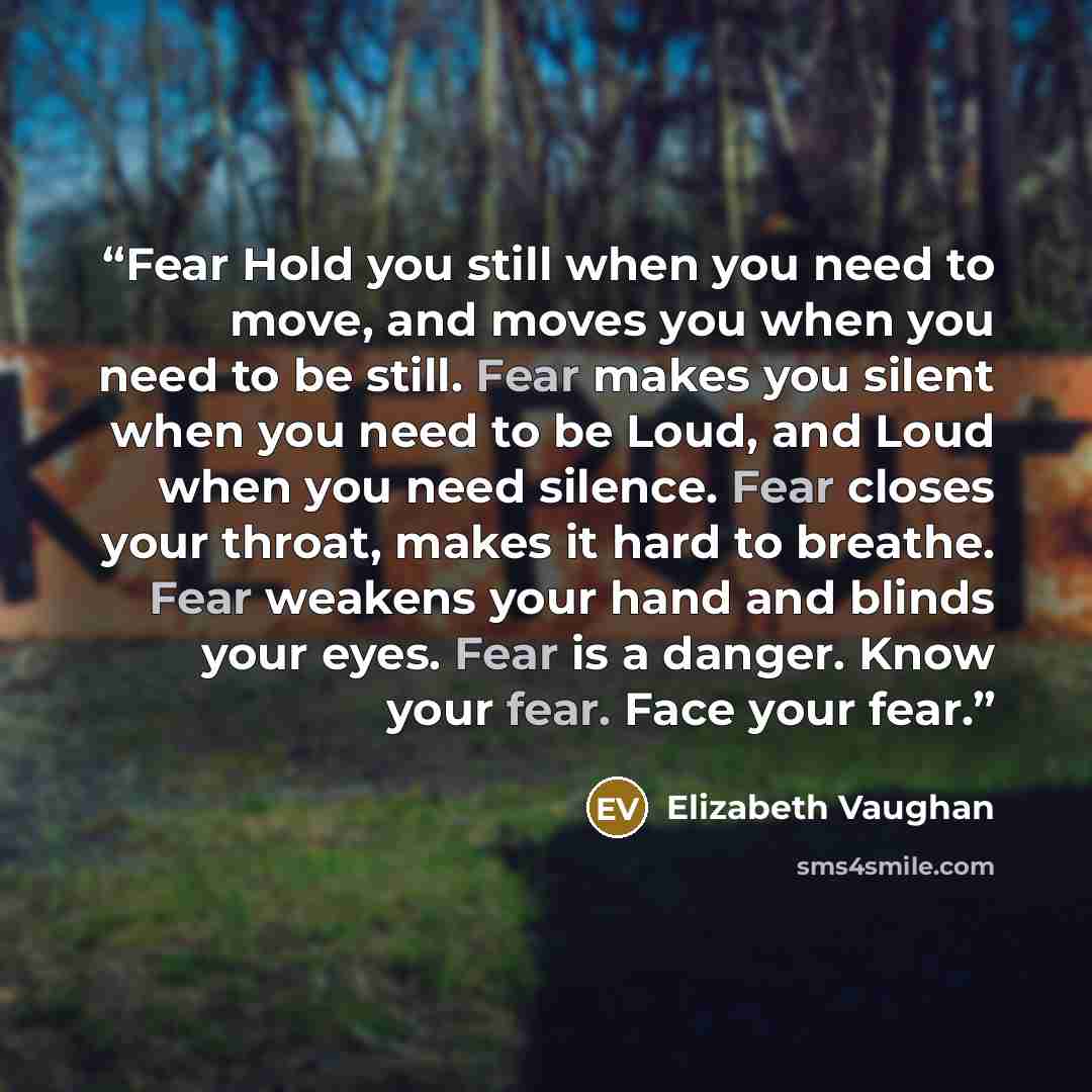 “Fear Hold you still when you need to move, and moves you when you need to be still. Fear makes you silent when you need to be Loud, and Loud when you need silence. Fear closes your throat, makes it hard to breathe. Fear weakens your hand and blinds your eyes. Fear is a danger. Know your fear. Face…” quote by Elizabeth Vaughan