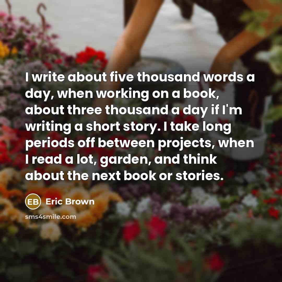 “I write about five thousand words a day, when working on a book, about three thousand a day if I'm writing a short story. I take long periods off between projects, when I read a lot, garden, and think about the next book or stories.” quote by Eric Brown