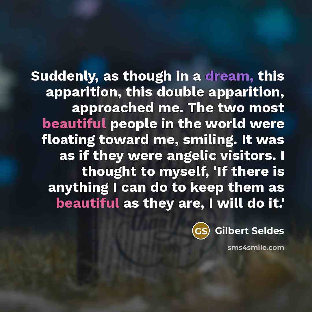 “Suddenly, as though in a dream, this apparition, this double apparition, approached me. The two most beautiful people in the world were floating toward me, smiling. It was as if they were angelic visitors. I thought to myself, 'If there is anything I can do to keep them as beautiful as they are, I…” quote by Gilbert Seldes