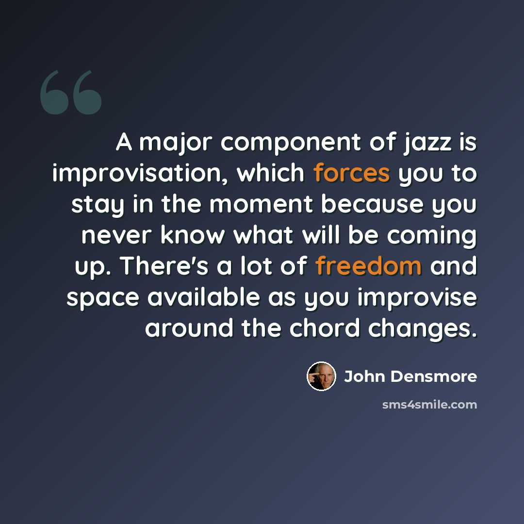 “A major component of jazz is improvisation, which forces you to stay in the moment because you never know what will be coming up. There's a lot of freedom and space available as you improvise around the chord changes.” quote by John Densmore