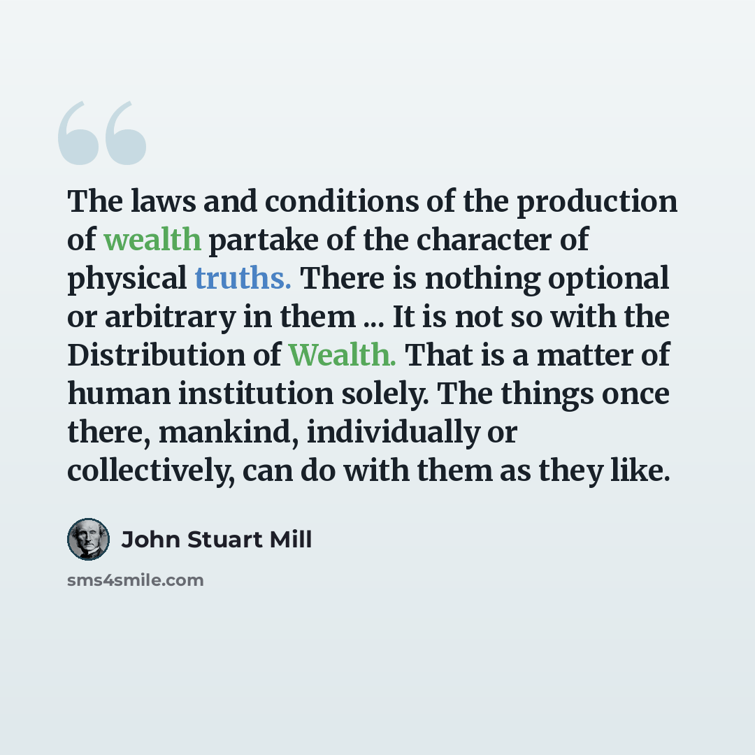 “The laws and conditions of the production of wealth partake of the character of physical truths. There is nothing optional or arbitrary in them ... It is not so with the Distribution of Wealth. That is a matter of human institution solely. The things once there, mankind, individually or…” quote by John Stuart Mill