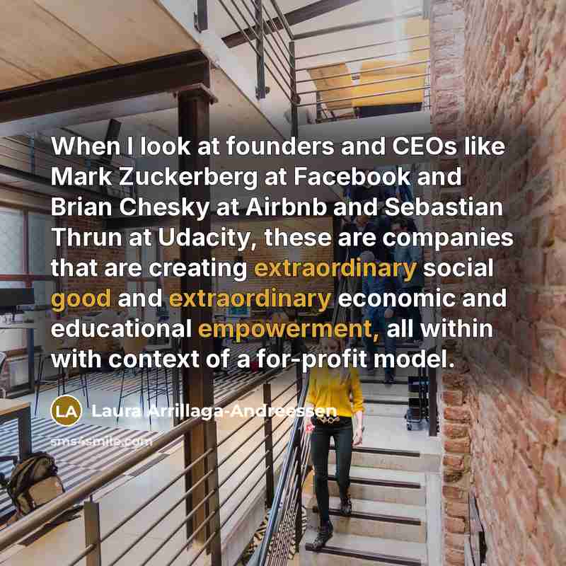 “When I look at founders and CEOs like Mark Zuckerberg at Facebook and Brian Chesky at Airbnb and Sebastian Thrun at Udacity, these are companies that are creating extraordinary social good and extraordinary economic and educational empowerment, all within with context of a for-profit model.” quote by Laura Arrillaga-Andreessen