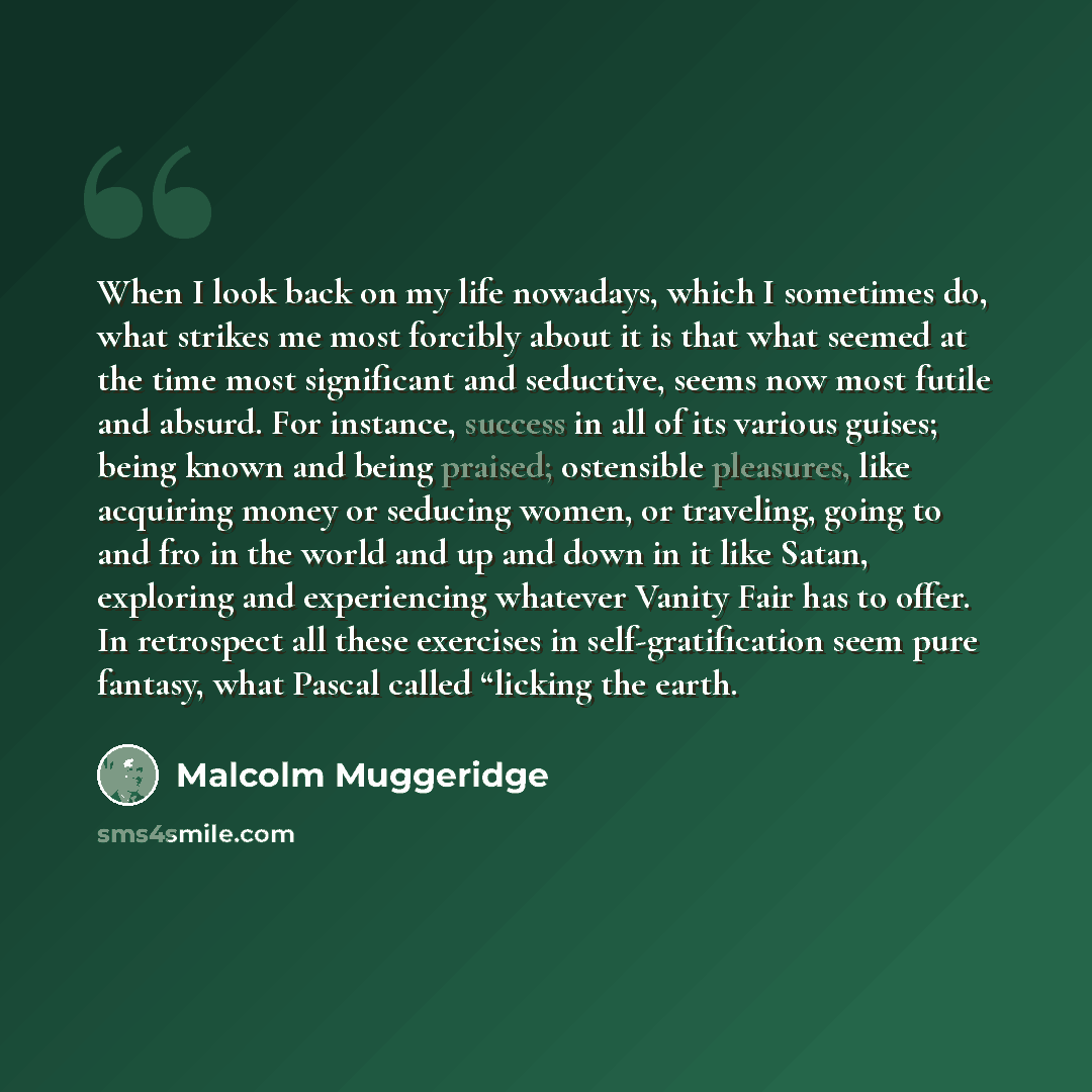 “When I look back on my life nowadays, which I sometimes do, what strikes me most forcibly about it is that what seemed at the time most significant and seductive, seems now most futile and absurd. For instance, success in all of its various guises; being known and being praised; ostensible…” quote by Malcolm Muggeridge