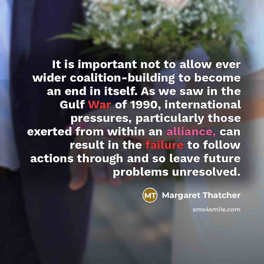 “It is important not to allow ever wider coalition-building to become an end in itself. As we saw in the Gulf War of 1990, international pressures, particularly those exerted from within an alliance, can result in the failure to follow actions through and so leave future problems unresolved.” quote by Margaret Thatcher