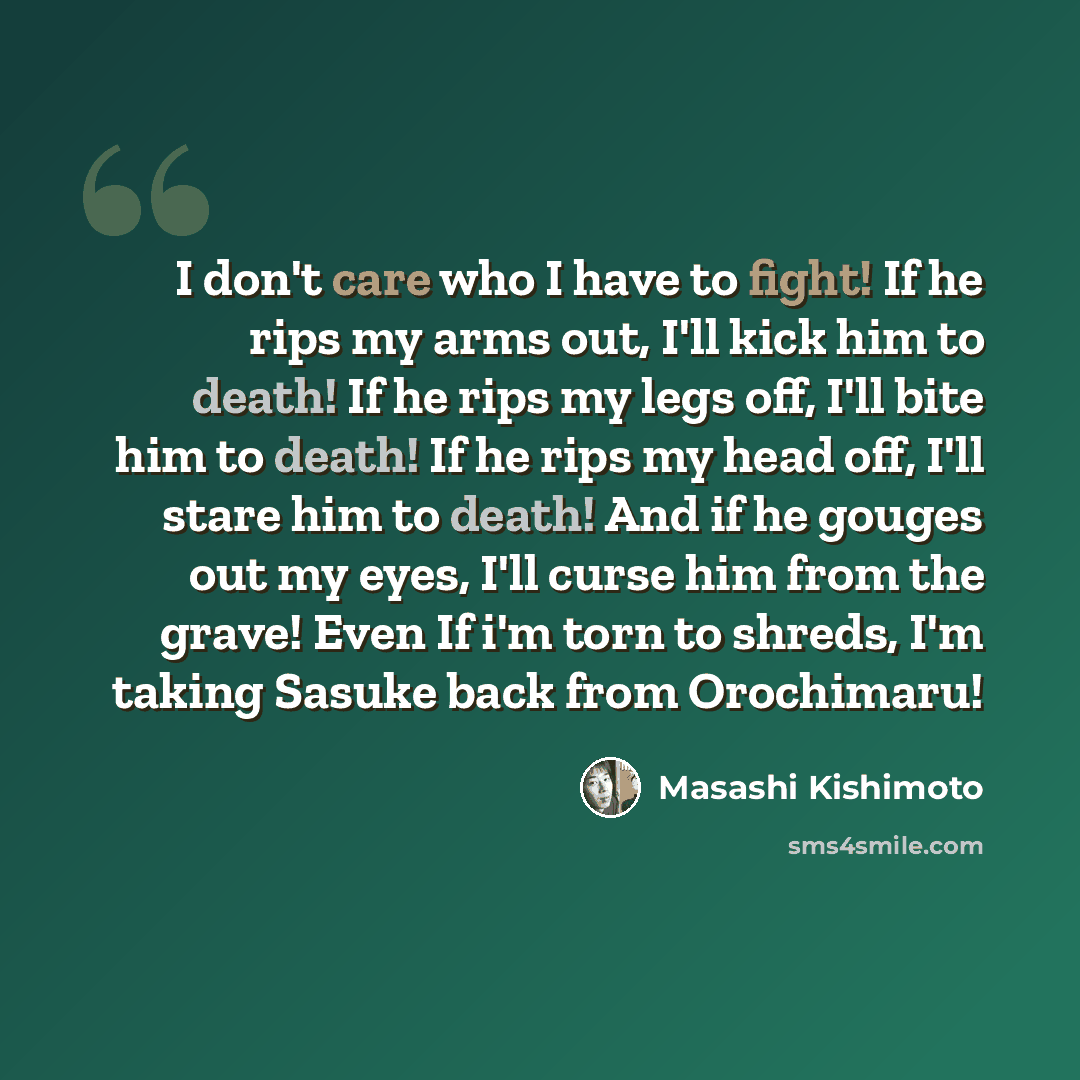 “I don't care who I have to fight! If he rips my arms out, I'll kick him to death! If he rips my legs off, I'll bite him to death! If he rips my head off, I'll stare him to death! And if he gouges out my eyes, I'll curse him from the grave! Even If i'm torn to shreds, I'm taking Sasuke back from…” quote by Masashi Kishimoto