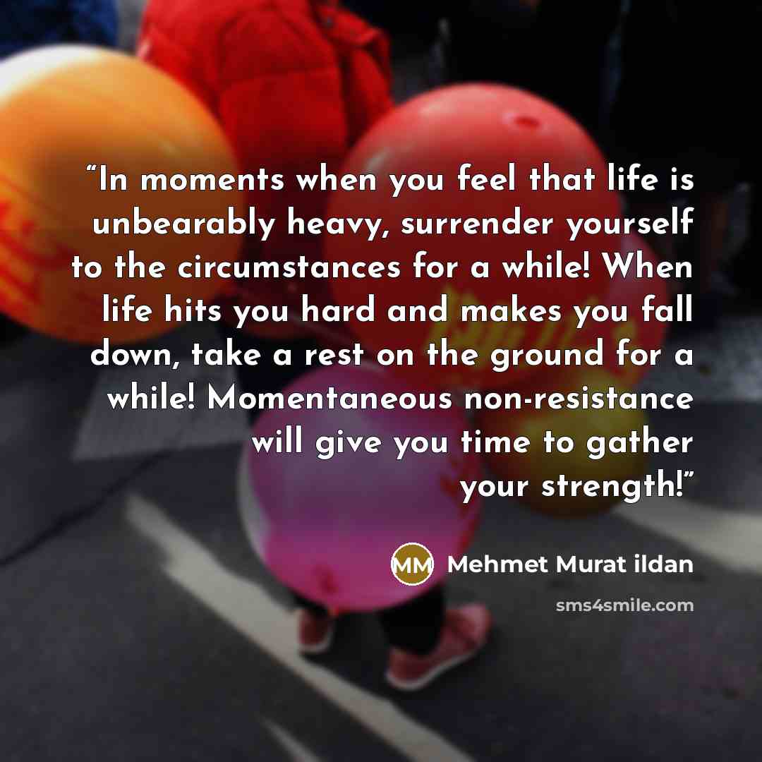 “In moments when you feel that life is unbearably heavy, surrender yourself to the circumstances for a while! When life hits you hard and makes you fall down, take a rest on the ground for a while! Momentaneous non-resistance will give you time to gather your strength!” quote by Mehmet Murat ildan