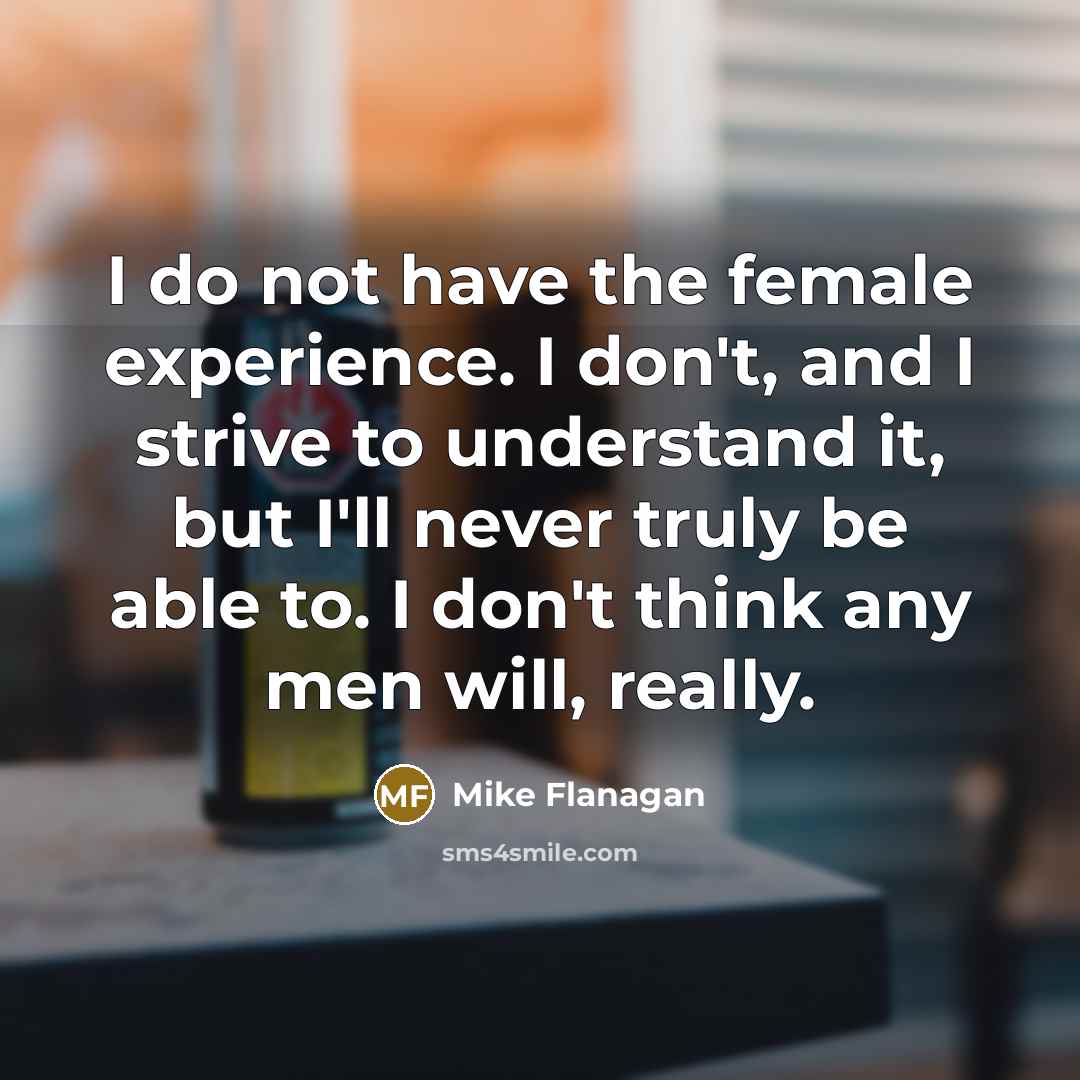 “I do not have the female experience. I don't, and I strive to understand it, but I'll never truly be able to. I don't think any men will, really.” quote by Mike Flanagan