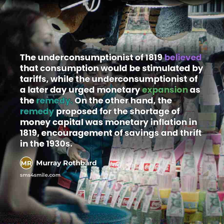 “The underconsumptionist of 1819 believed that consumption would be stimulated by tariffs, while the underconsumptionist of a later day urged monetary expansion as the remedy. On the other hand, the remedy proposed for the shortage of money capital was monetary inflation in 1819, encouragement of…” quote by Murray Rothbard