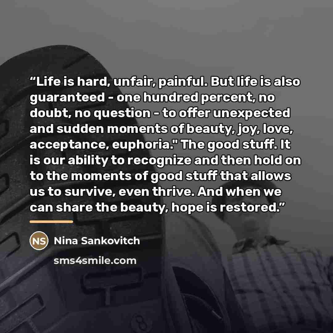 “Life is hard, unfair, painful. But life is also guaranteed - one hundred percent, no doubt, no question - to offer unexpected and sudden moments of beauty, joy, love, acceptance, euphoria." The good stuff. It is our ability to recognize and then hold on to the moments of good stuff that allows us…” quote by Nina Sankovitch