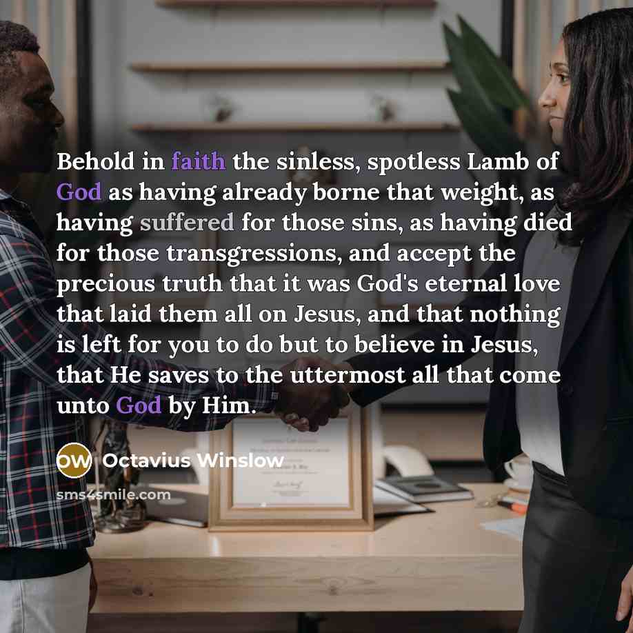 “Behold in faith the sinless, spotless Lamb of God as having already borne that weight, as having suffered for those sins, as having died for those transgressions, and accept the precious truth that it was God's eternal love that laid them all on Jesus, and that nothing is left for you to do but to…” quote by Octavius Winslow