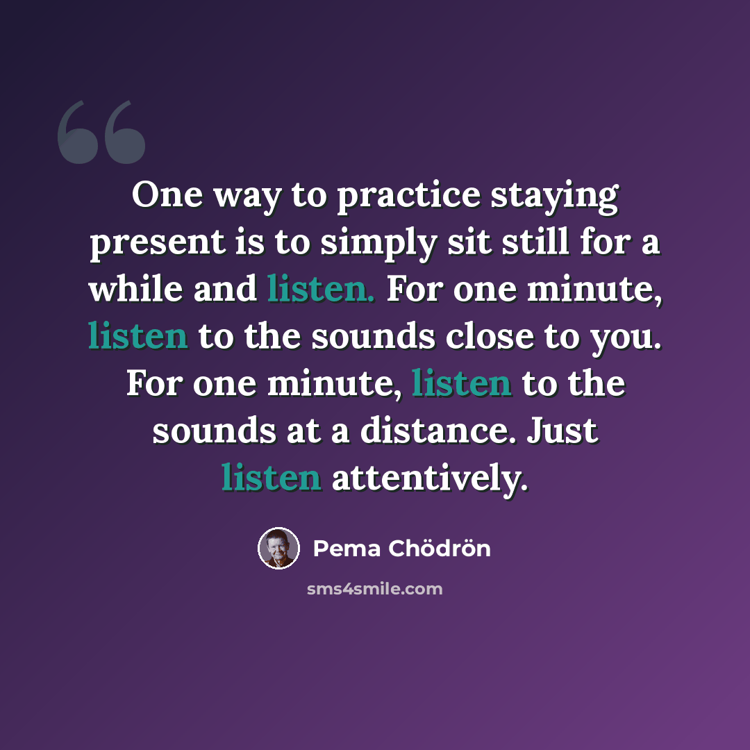 “One way to practice staying present is to simply sit still for a while and listen. For one minute, listen to the sounds close to you. For one minute, listen to the sounds at a distance. Just listen attentively.” quote by Pema Chodron