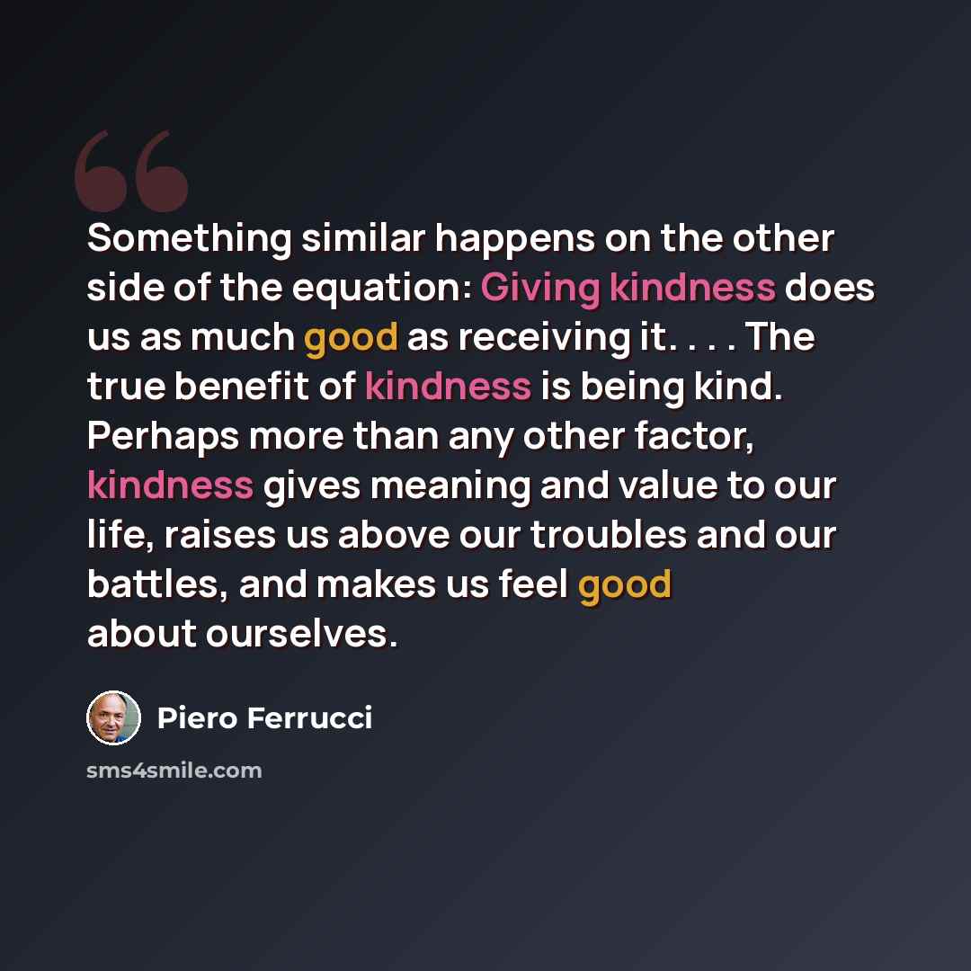 “Something similar happens on the other side of the equation: Giving kindness does us as much good as receiving it. . . . The true benefit of kindness is being kind. Perhaps more than any other factor, kindness gives meaning and value to our life, raises us above our troubles and our battles, and…” quote by Piero Ferrucci