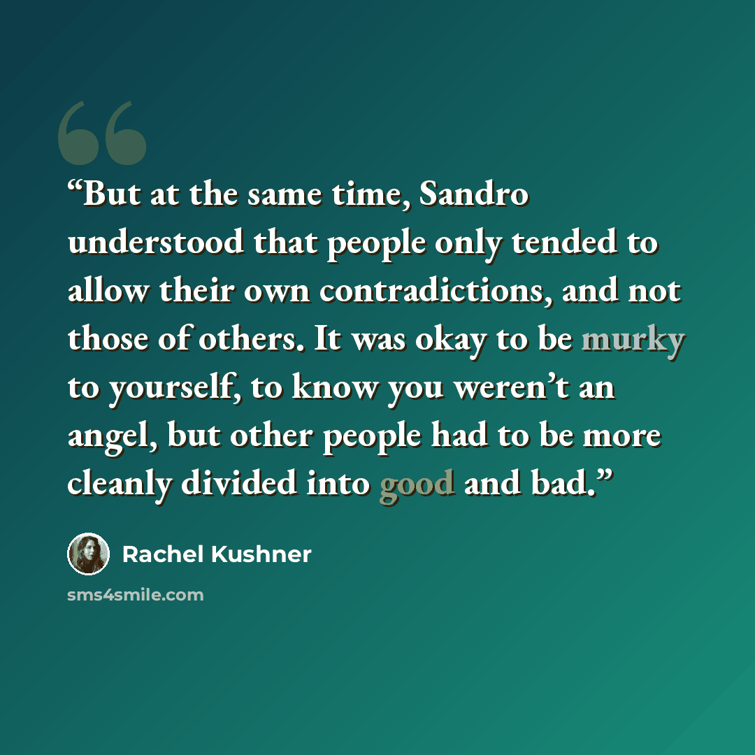 “But at the same time, Sandro understood that people only tended to allow their own contradictions, and not those of others. It was okay to be murky to yourself, to know you weren’t an angel, but other people had to be more cleanly divided into good and bad.” quote by Rachel Kushner