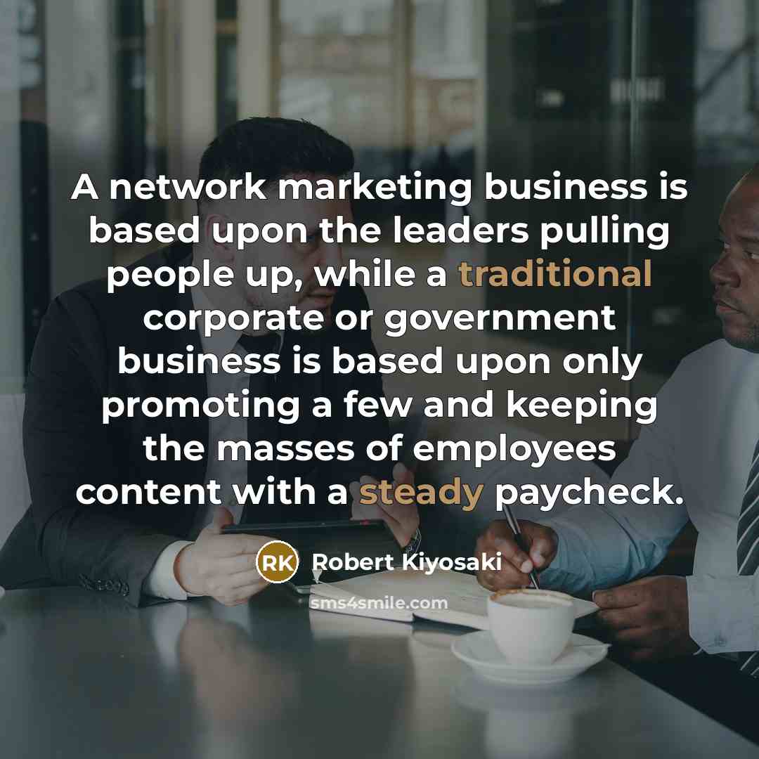 “A network marketing business is based upon the leaders pulling people up, while a traditional corporate or government business is based upon only promoting a few and keeping the masses of employees content with a steady paycheck.” quote by Robert Kiyosaki