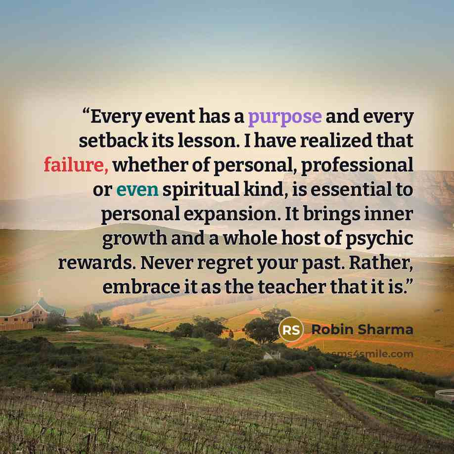“Every event has a purpose and every setback its lesson. I have realized that failure, whether of personal, professional or even spiritual kind, is essential to personal expansion. It brings inner growth and a whole host of psychic rewards. Never regret your past. Rather, embrace it as the teacher…” quote by Robin Sharma