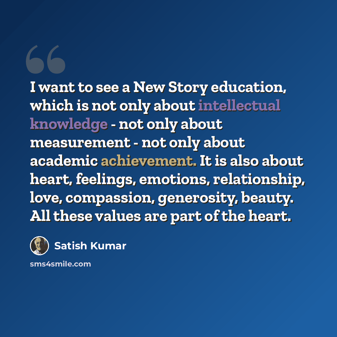 “I want to see a New Story education, which is not only about intellectual knowledge - not only about measurement - not only about academic achievement. It is also about heart, feelings, emotions, relationship, love, compassion, generosity, beauty. All these values are part of the heart.” quote by Satish Kumar