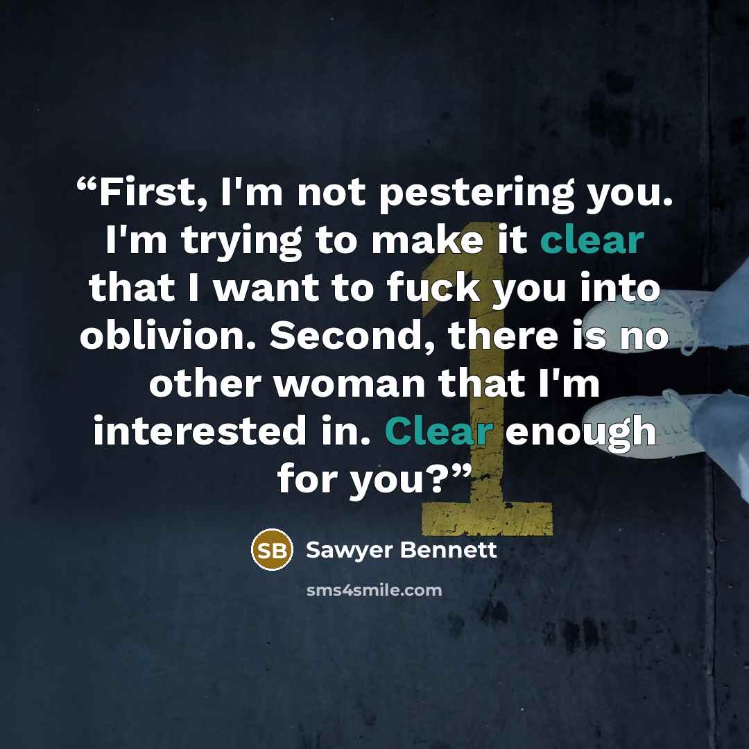 “First, I'm not pestering you. I'm trying to make it clear that I want to fuck you into oblivion. Second, there is no other woman that I'm interested in. Clear enough for you?” quote by Sawyer Bennett
