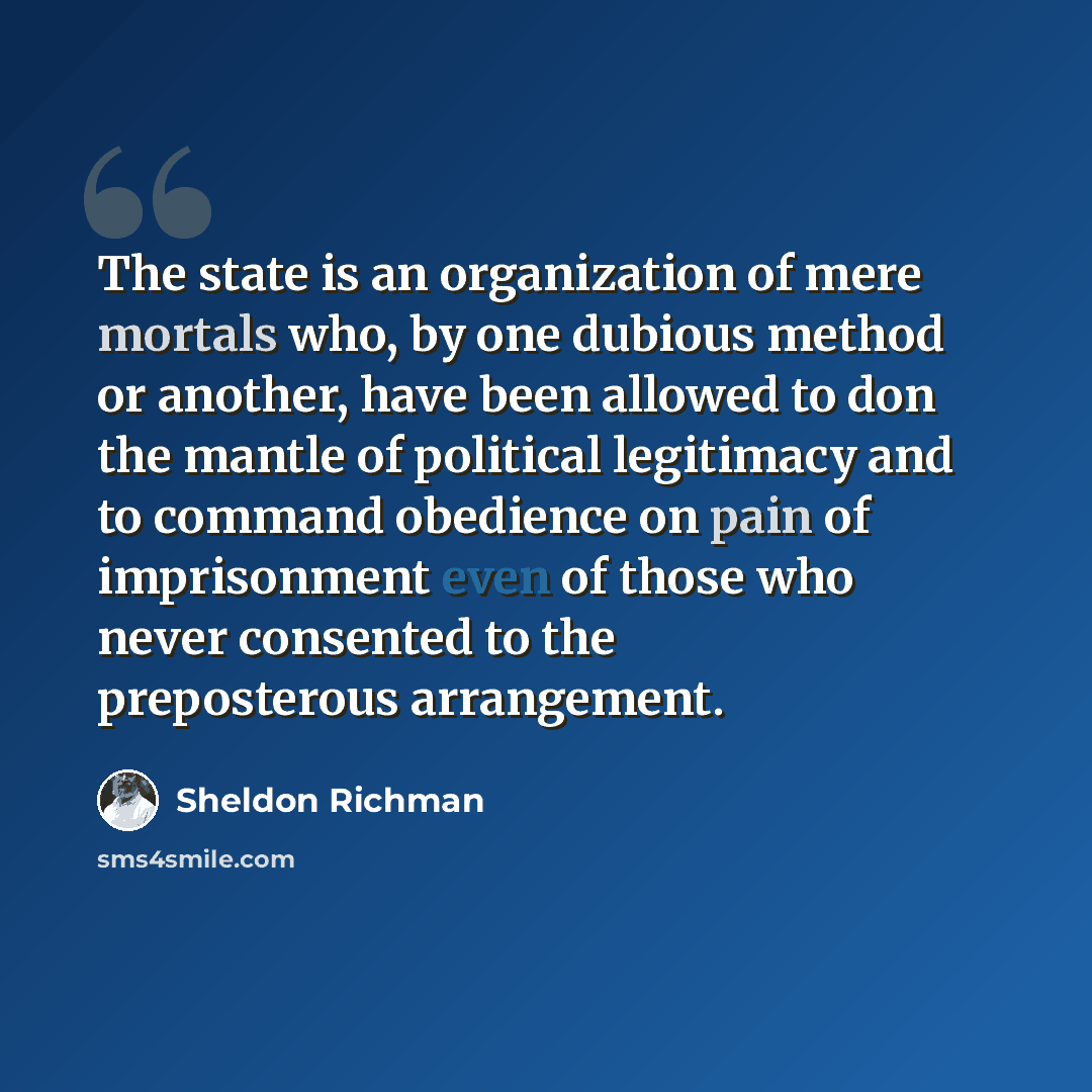 “The state is an organization of mere mortals who, by one dubious method or another, have been allowed to don the mantle of political legitimacy and to command obedience on pain of imprisonment even of those who never consented to the preposterous arrangement.” quote by Sheldon Richman