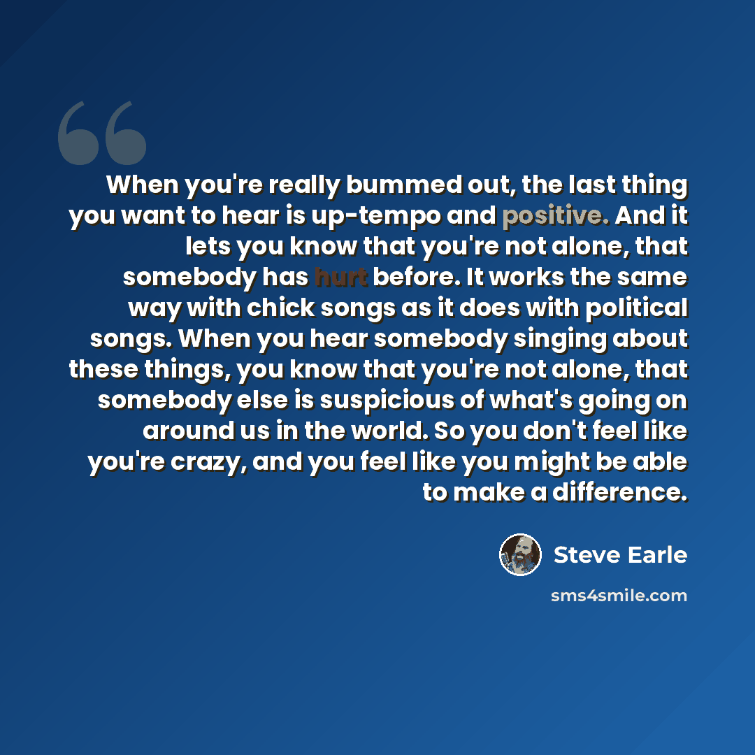 “When you're really bummed out, the last thing you want to hear is up-tempo and positive. And it lets you know that you're not alone, that somebody has hurt before. It works the same way with chick songs as it does with political songs. When you hear somebody singing about these things, you know…” quote by Steve Earle