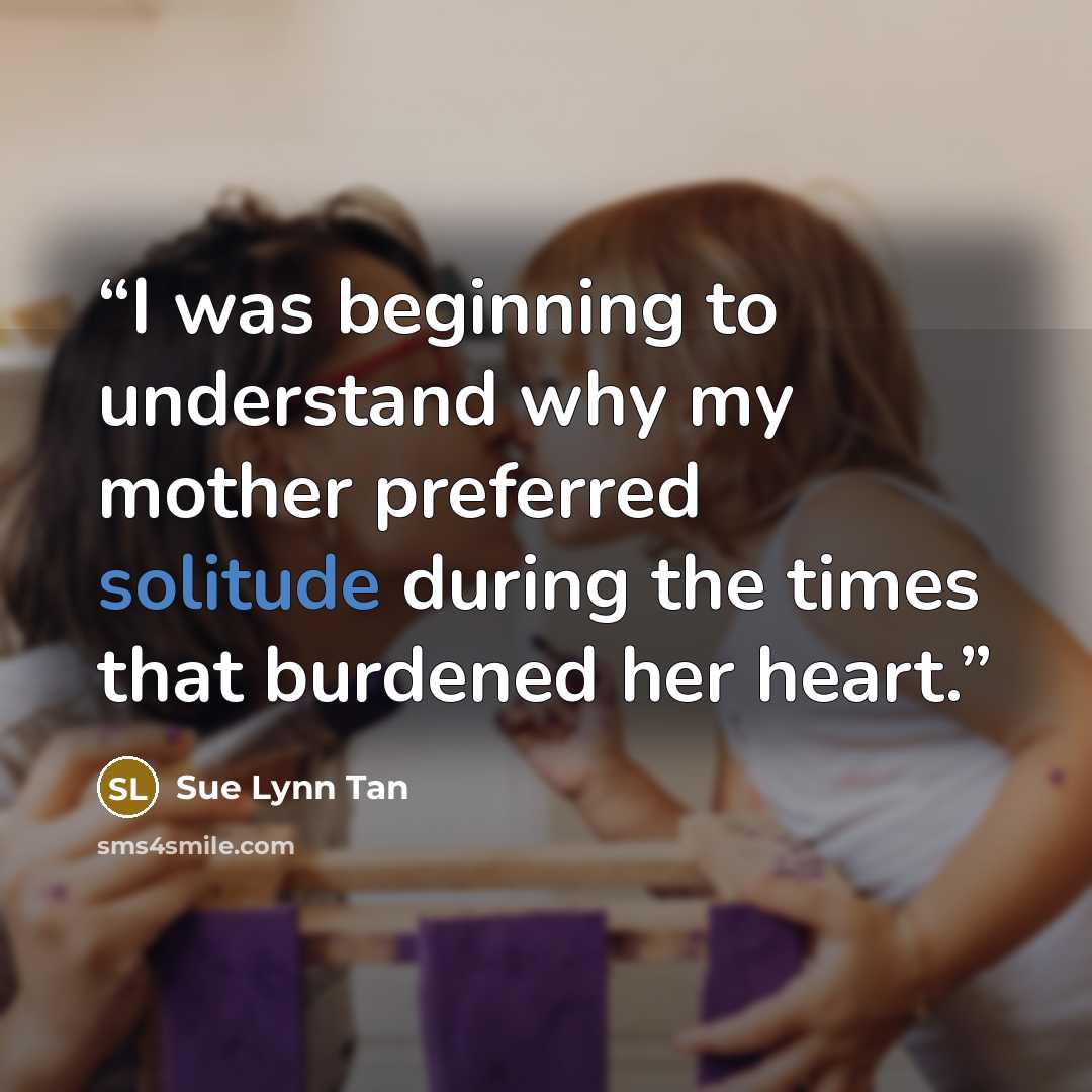 “I was beginning to understand why my mother preferred solitude during the times that burdened her heart.” quote by Sue Lynn Tan