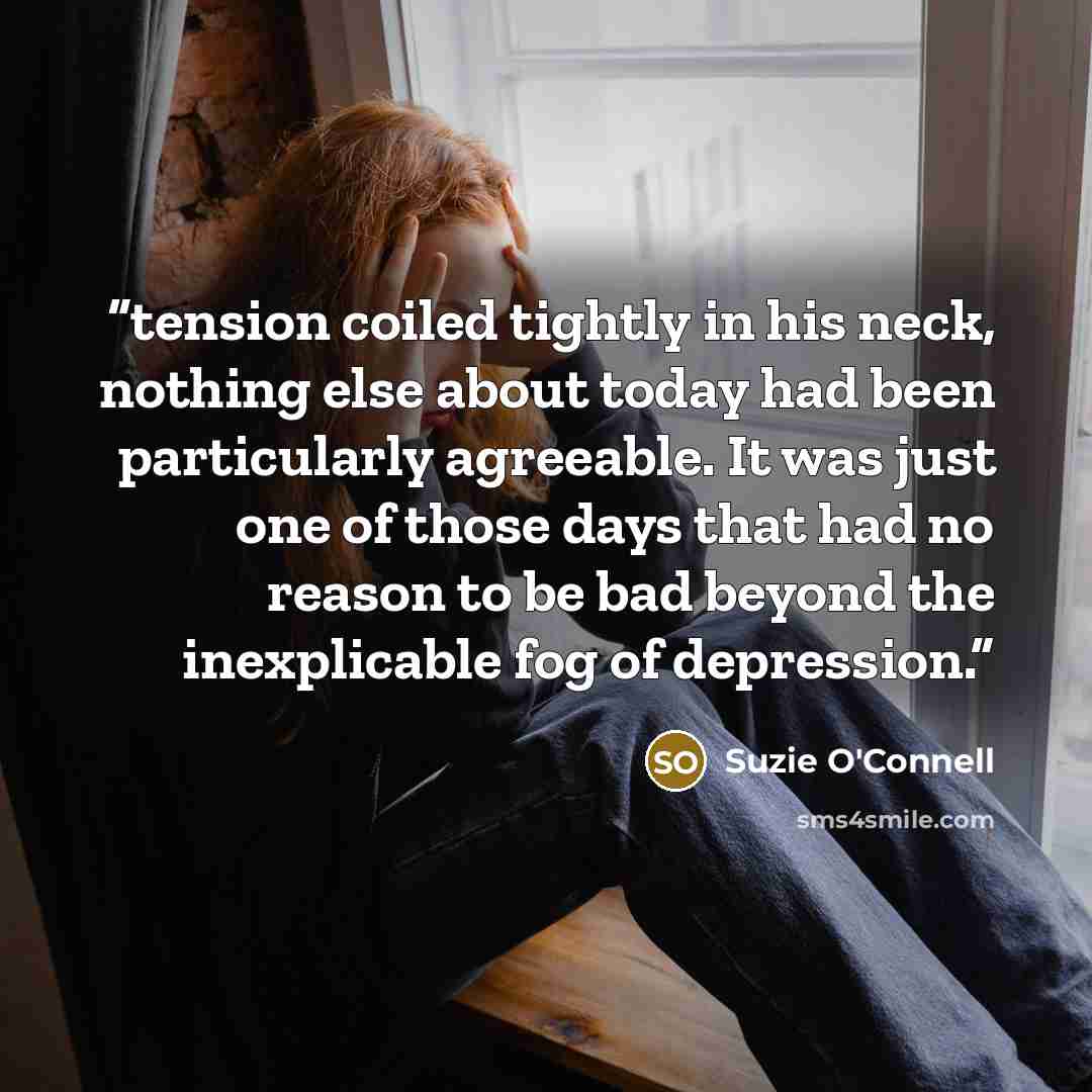 “tension coiled tightly in his neck, nothing else about today had been particularly agreeable. It was just one of those days that had no reason to be bad beyond the inexplicable fog of depression.” quote by Suzie O'Connell