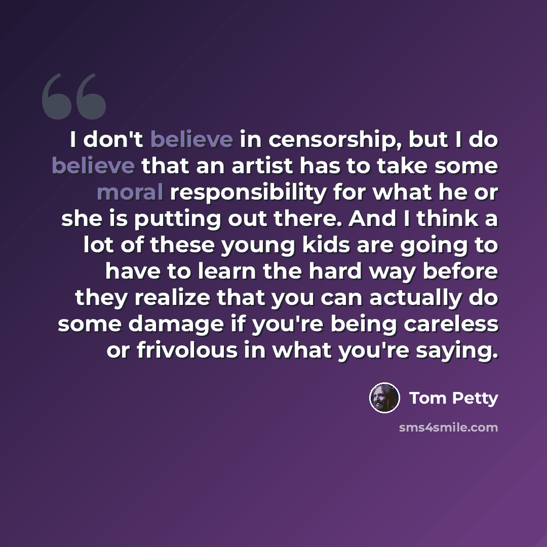 “I don't believe in censorship, but I do believe that an artist has to take some moral responsibility for what he or she is putting out there. And I think a lot of these young kids are going to have to learn the hard way before they realize that you can actually do some damage if you're being…” quote by Tom Petty