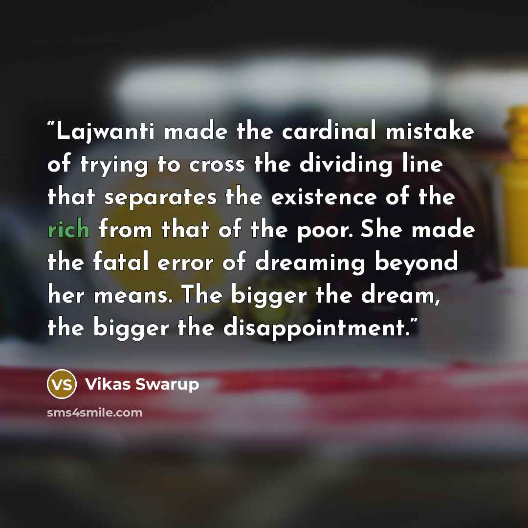 “Lajwanti made the cardinal mistake of trying to cross the dividing line that separates the existence of the rich from that of the poor. She made the fatal error of dreaming beyond her means. The bigger the dream, the bigger the disappointment.” quote by Vikas Swarup