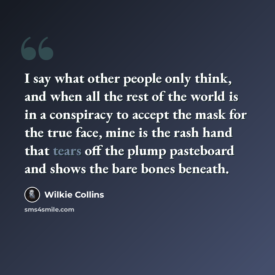 “I say what other people only think, and when all the rest of the world is in a conspiracy to accept the mask for the true face, mine is the rash hand that tears off the plump pasteboard and shows the bare bones beneath.” quote by Wilkie Collins