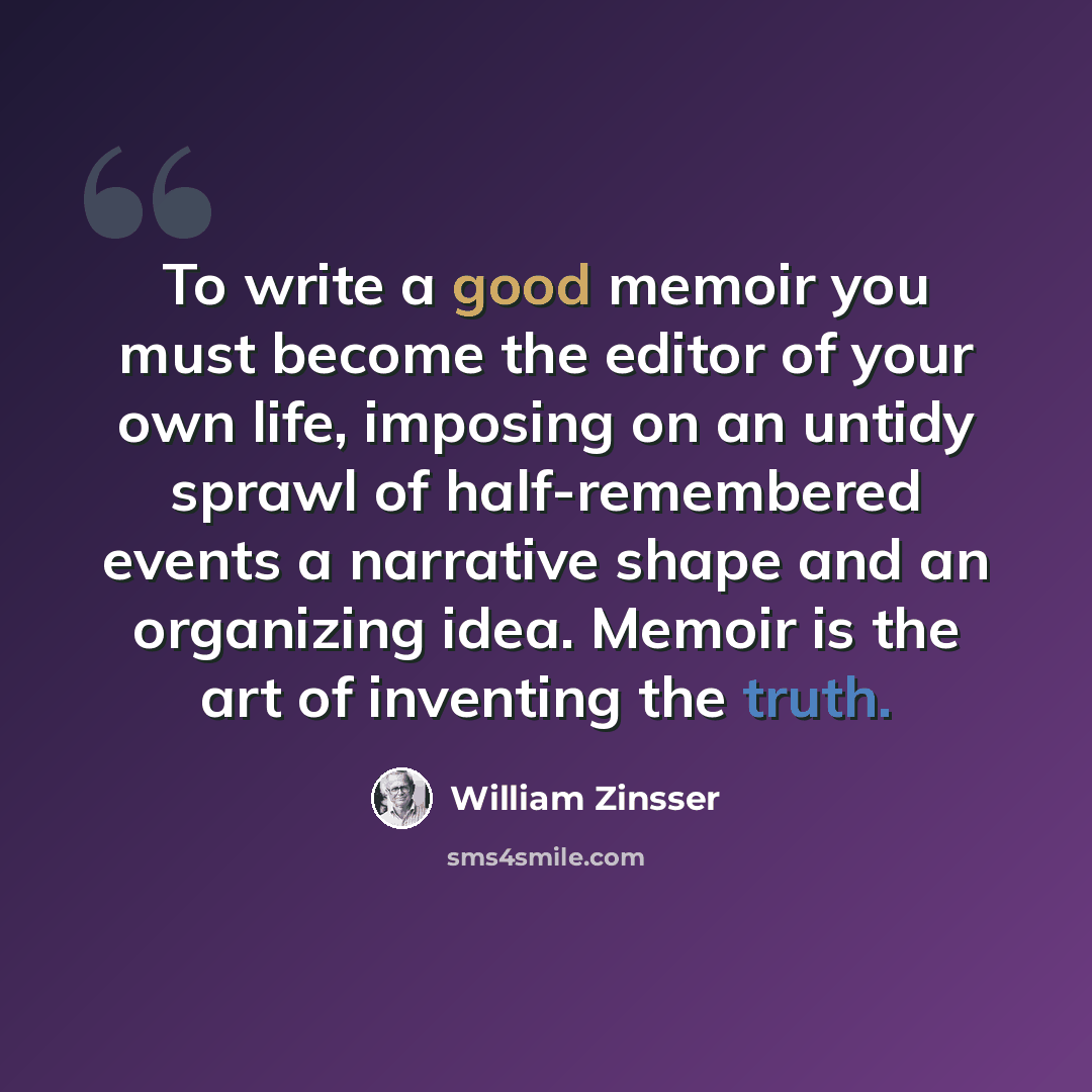 “To write a good memoir you must become the editor of your own life, imposing on an untidy sprawl of half-remembered events a narrative shape and an organizing idea. Memoir is the art of inventing the truth.” quote by William Zinsser