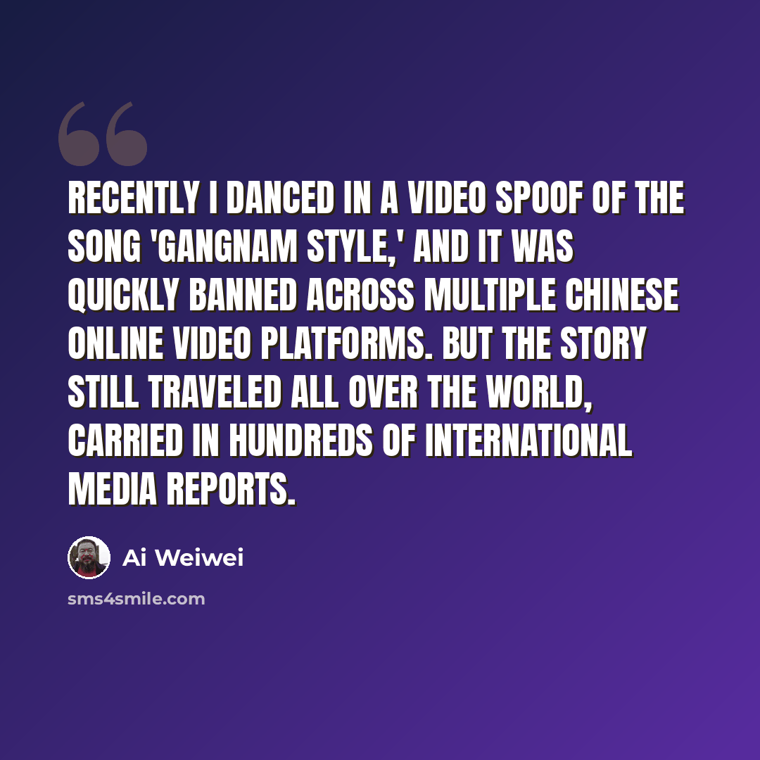 “Recently I danced in a video spoof of the song 'Gangnam Style,' and it was quickly banned across multiple Chinese online video platforms. But the story still traveled all over the world, carried in hundreds of international media reports.” quote by Ai Weiwei