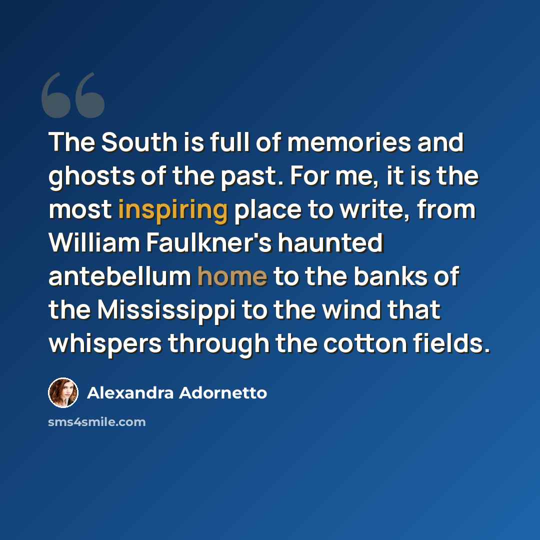 “The South is full of memories and ghosts of the past. For me, it is the most inspiring place to write, from William Faulkner's haunted antebellum home to the banks of the Mississippi to the wind that whispers through the cotton fields.” quote by Alexandra Adornetto