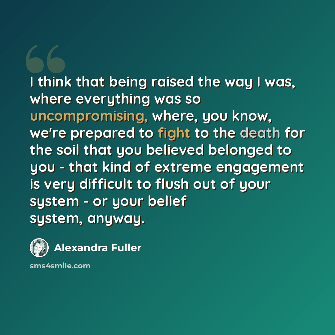 “I think that being raised the way I was, where everything was so uncompromising, where, you know, we're prepared to fight to the death for the soil that you believed belonged to you - that kind of extreme engagement is very difficult to flush out of your system - or your belief system, anyway.” quote by Alexandra Fuller