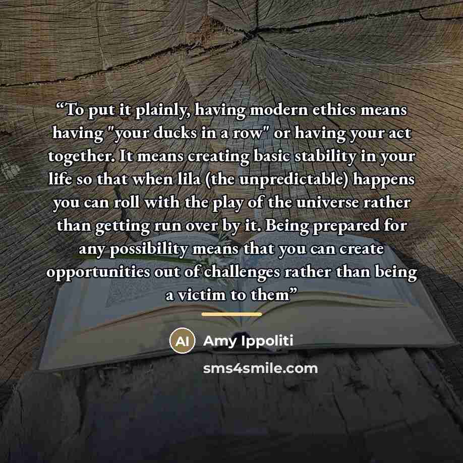 “To put it plainly, having modern ethics means having "your ducks in a row" or having your act together. It means creating basic stability in your life so that when lila (the unpredictable) happens you can roll with the play of the universe rather than getting run over by it. Being prepared for any…” quote by Amy Ippoliti
