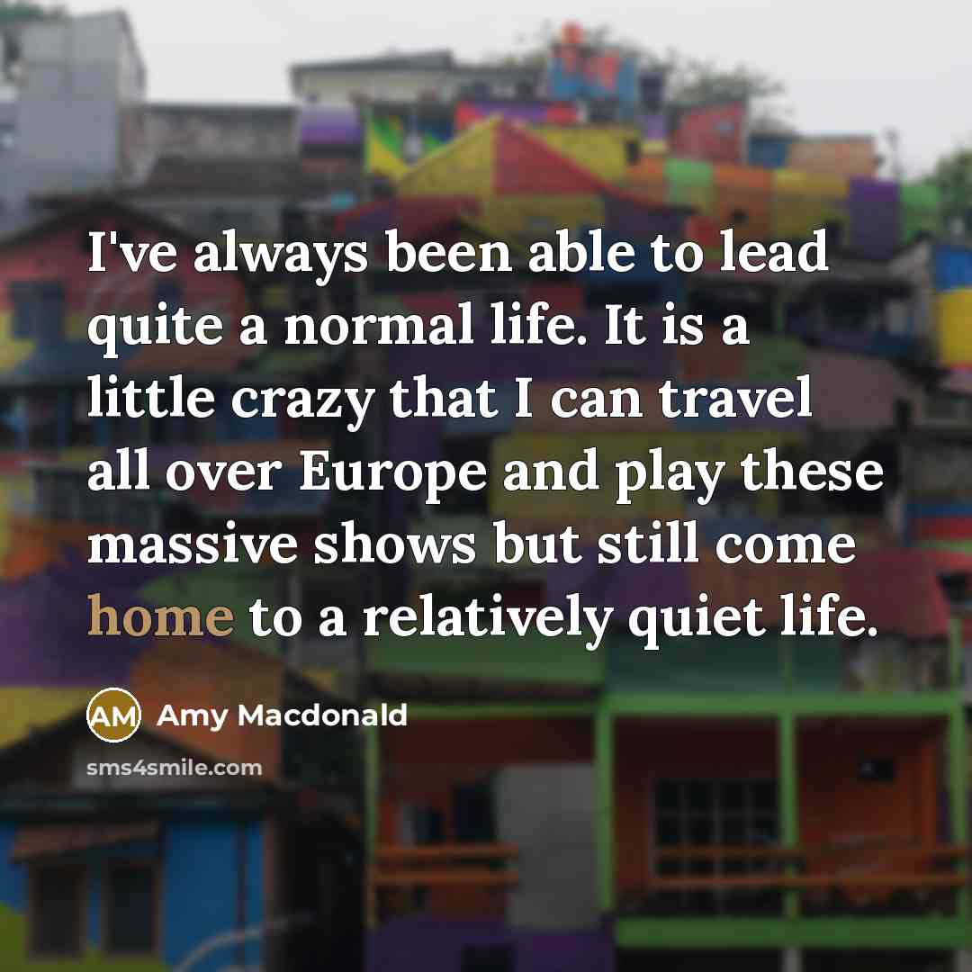 “I've always been able to lead quite a normal life. It is a little crazy that I can travel all over Europe and play these massive shows but still come home to a relatively quiet life.” quote by Amy Macdonald