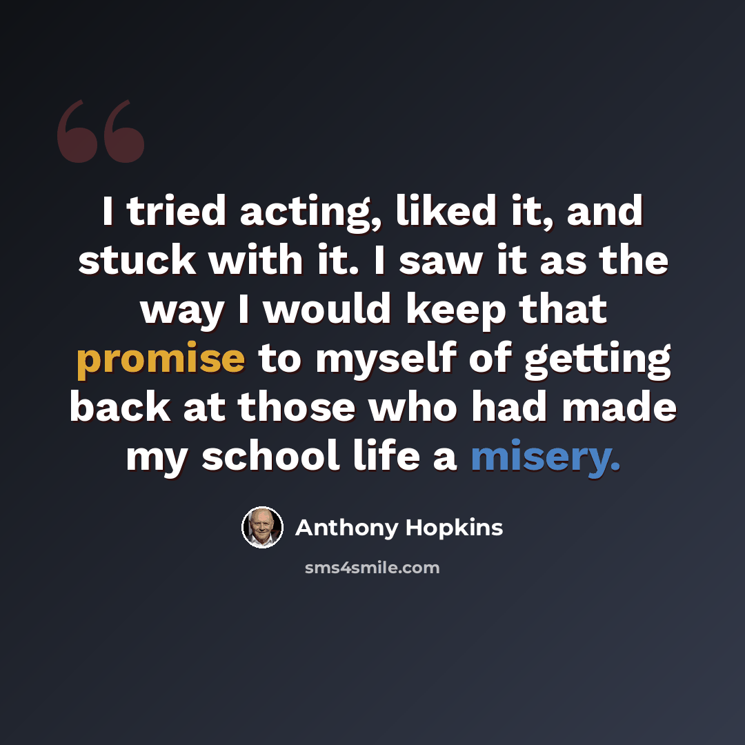 “I tried acting, liked it, and stuck with it. I saw it as the way I would keep that promise to myself of getting back at those who had made my school life a misery.” quote by Anthony Hopkins