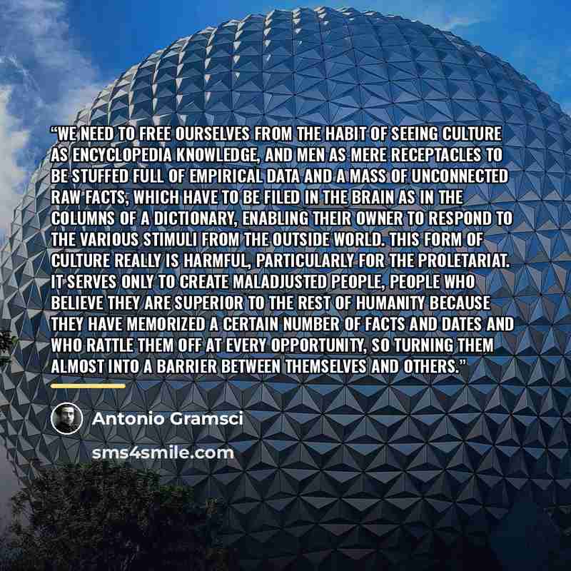 “We need to free ourselves from the habit of seeing culture as encyclopedia knowledge, and men as mere receptacles to be stuffed full of empirical data and a mass of unconnected raw facts, which have to be filed in the brain as in the columns of a dictionary, enabling their owner to respond to the…” quote by Antonio Gramsci