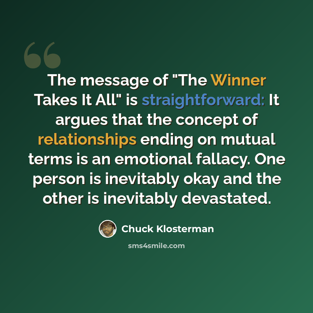 “The message of "The Winner Takes It All" is straightforward: It argues that the concept of relationships ending on mutual terms is an emotional fallacy. One person is inevitably okay and the other is inevitably devastated.” quote by Chuck Klosterman