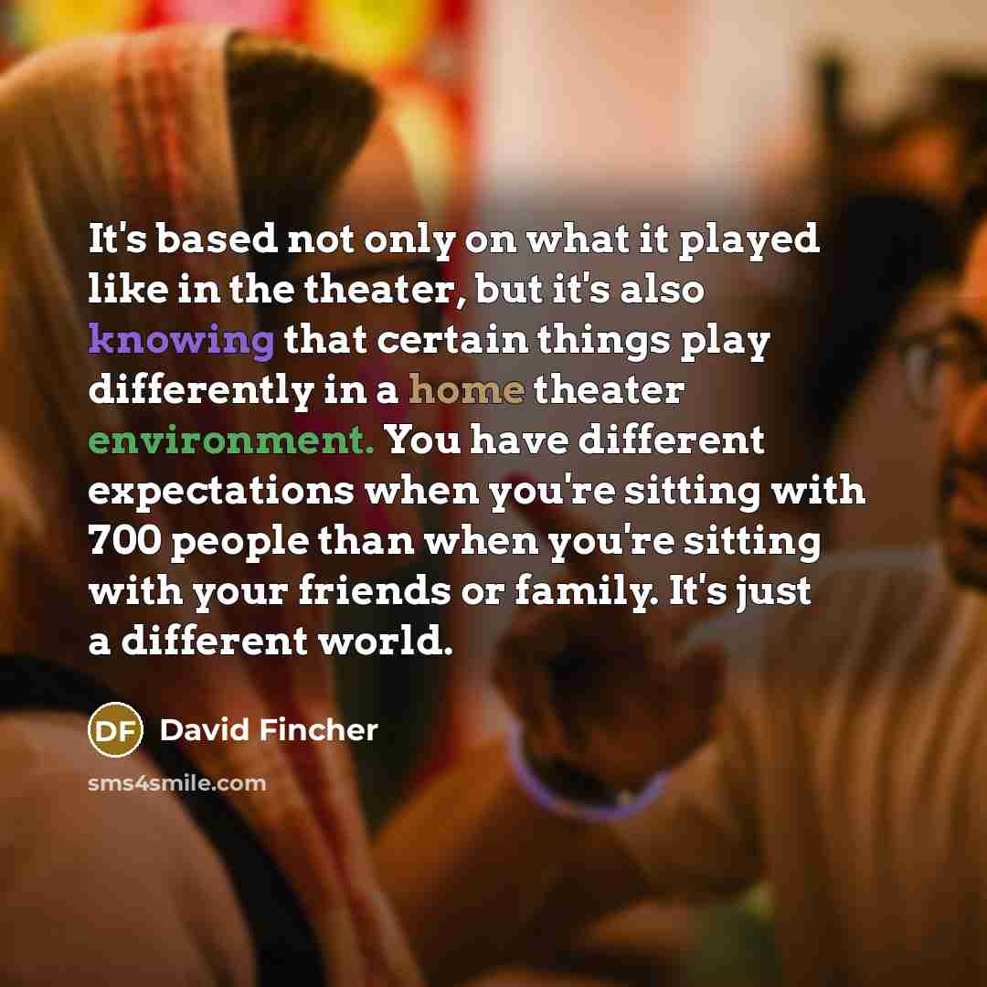 “It's based not only on what it played like in the theater, but it's also knowing that certain things play differently in a home theater environment. You have different expectations when you're sitting with 700 people than when you're sitting with your friends or family. It's just a different world.” quote by David Fincher