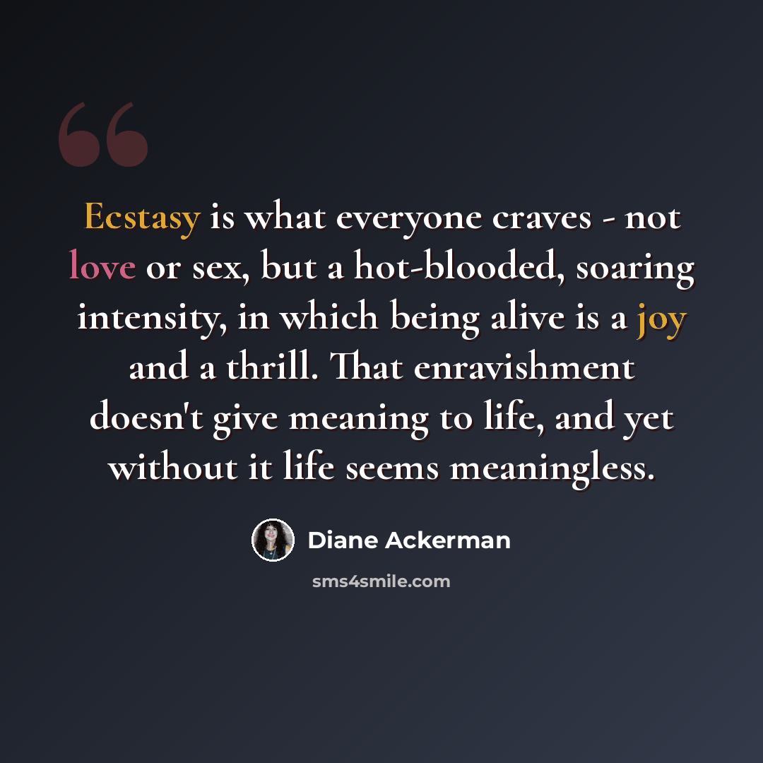 “Ecstasy is what everyone craves - not love or sex, but a hot-blooded, soaring intensity, in which being alive is a joy and a thrill. That enravishment doesn't give meaning to life, and yet without it life seems meaningless.” quote by Diane Ackerman